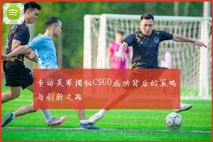专访吴军揭秘CSGO成功背后的策略与创新之路