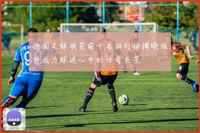 德国足球明星前十名排行榜揭晓谁将成为球迷心中的传奇巨星