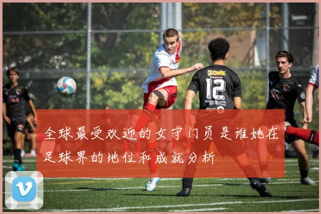 全球最受欢迎的女守门员是谁她在足球界的地位和成就分析