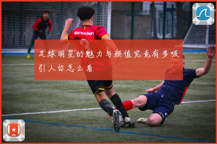 足球明星的魅力与颜值究竟有多吸引人你怎么看