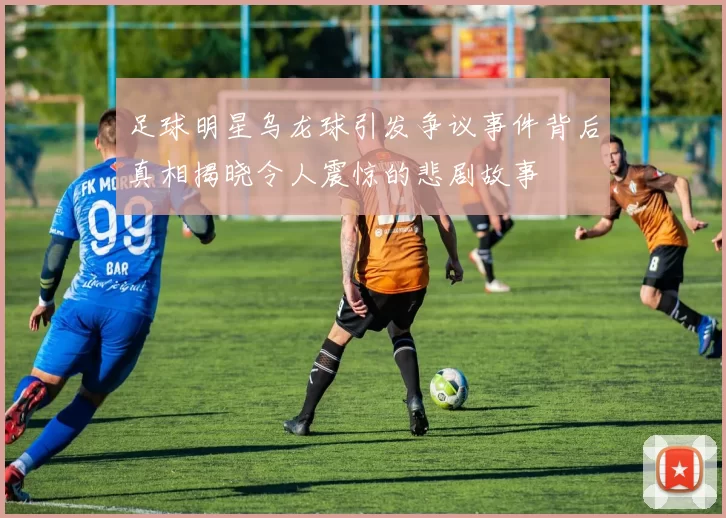 足球明星乌龙球引发争议事件背后真相揭晓令人震惊的悲剧故事