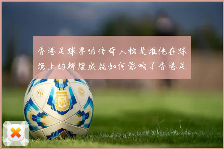 香港足球界的传奇人物是谁他在球场上的辉煌成就如何影响了香港足球的发展