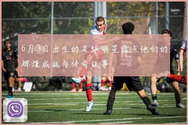 6月3日出生的足球明星盘点他们的辉煌成就与传奇故事