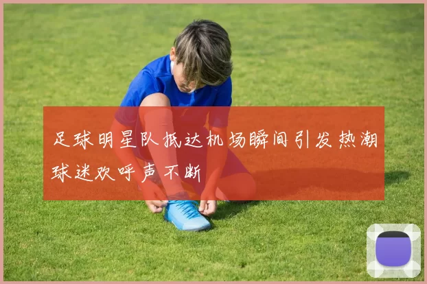 足球明星队抵达机场瞬间引发热潮球迷欢呼声不断