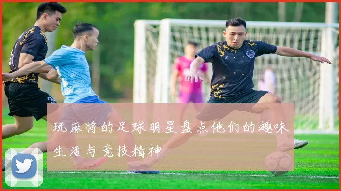 玩麻将的足球明星盘点他们的趣味生活与竞技精神