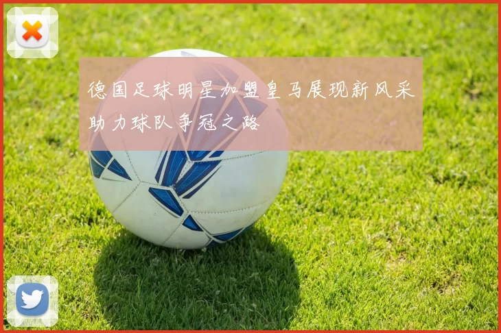 德国足球明星加盟皇马展现新风采助力球队争冠之路