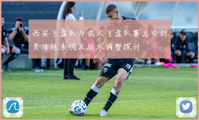 西安飞盘队与武汉飞盘队赛后分析灵活性表现及战术调整探讨