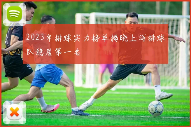 2023年排球实力榜单揭晓上海排球队稳居第一名