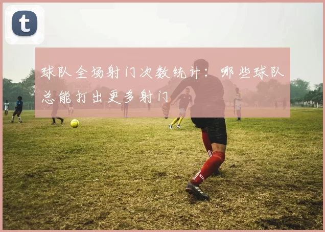 球队全场射门次数统计：哪些球队总能打出更多射门