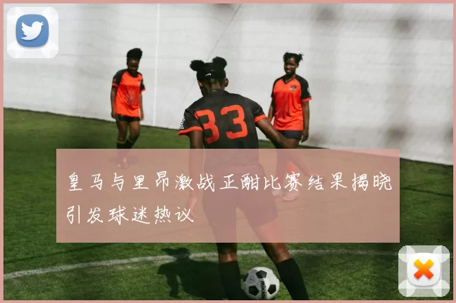 皇马与里昂激战正酣比赛结果揭晓引发球迷热议