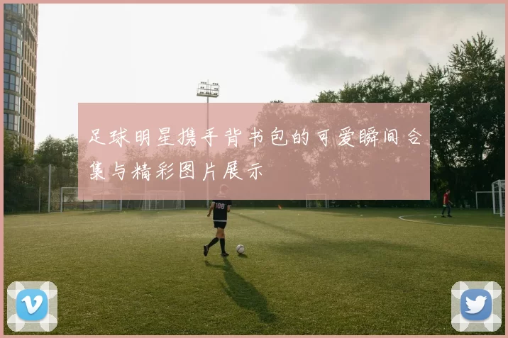 足球明星携手背书包的可爱瞬间合集与精彩图片展示