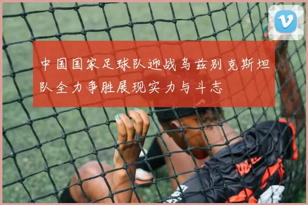 中国国家足球队迎战乌兹别克斯坦队全力争胜展现实力与斗志