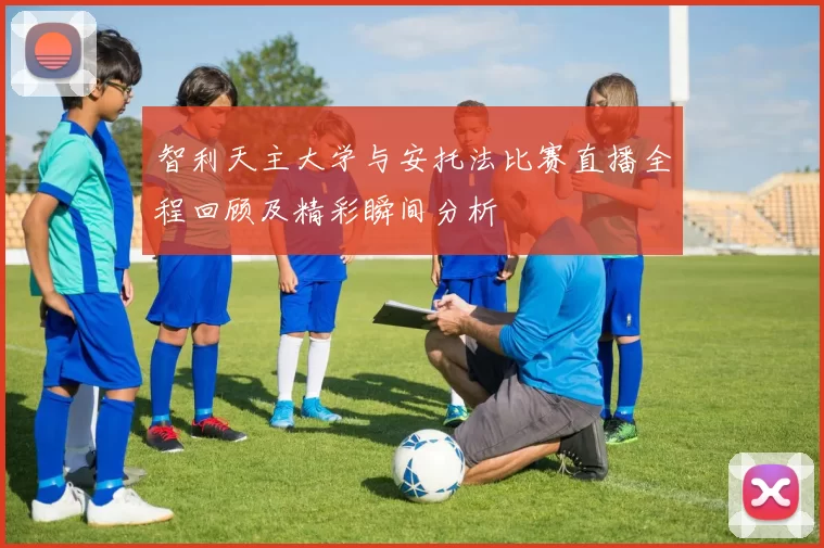 智利天主大学与安托法比赛直播全程回顾及精彩瞬间分析