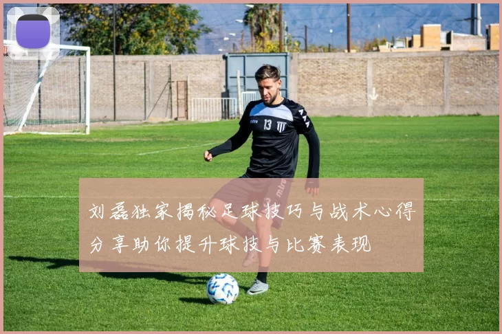 刘磊独家揭秘足球技巧与战术心得分享助你提升球技与比赛表现