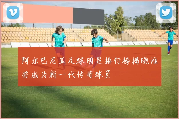 阿尔巴尼亚足球明星排行榜揭晓谁将成为新一代传奇球员