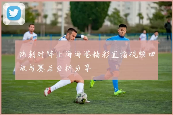 热刺对阵上海海港精彩直播视频回放与赛后分析分享