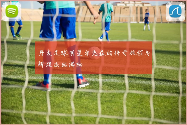 丹麦足球明星尔先森的传奇旅程与辉煌成就揭秘