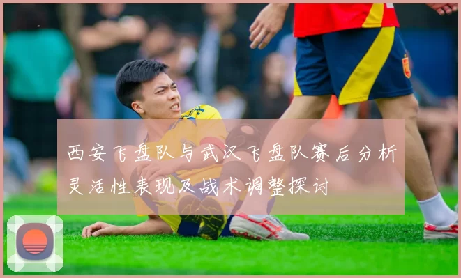 西安飞盘队与武汉飞盘队赛后分析灵活性表现及战术调整探讨