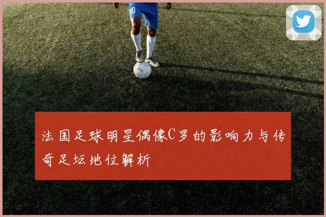 法国足球明星偶像C罗的影响力与传奇足坛地位解析
