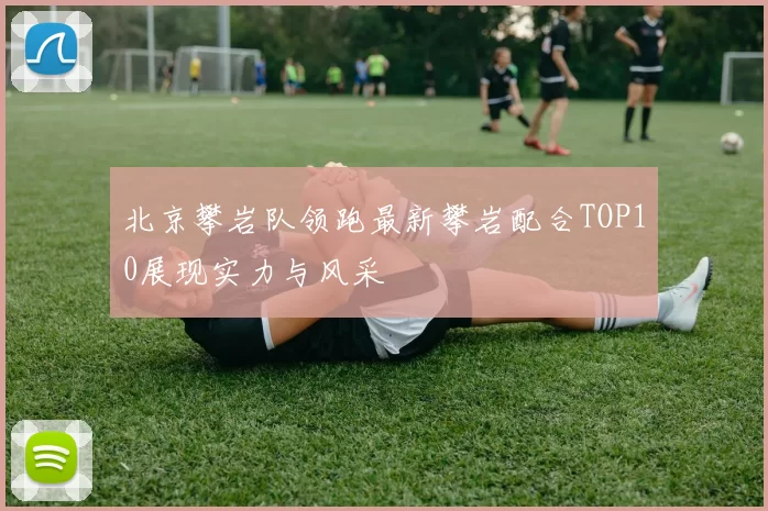 北京攀岩队领跑最新攀岩配合TOP10展现实力与风采