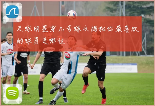 足球明星穿几号球衣揭秘你最喜欢的球员是哪位
