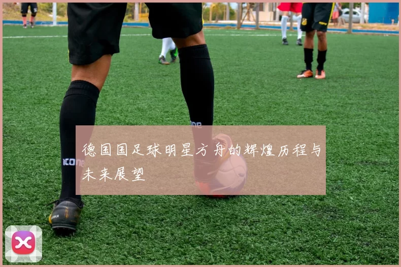 德国国足球明星方舟的辉煌历程与未来展望
