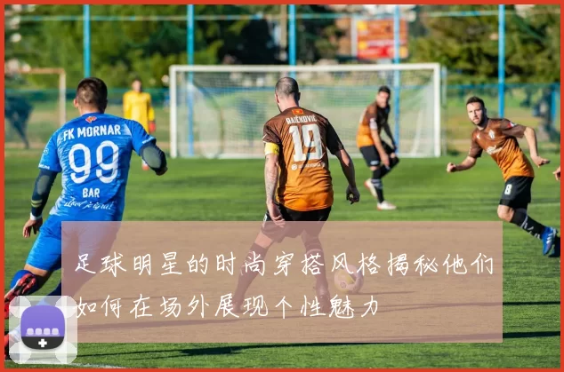 足球明星的时尚穿搭风格揭秘他们如何在场外展现个性魅力