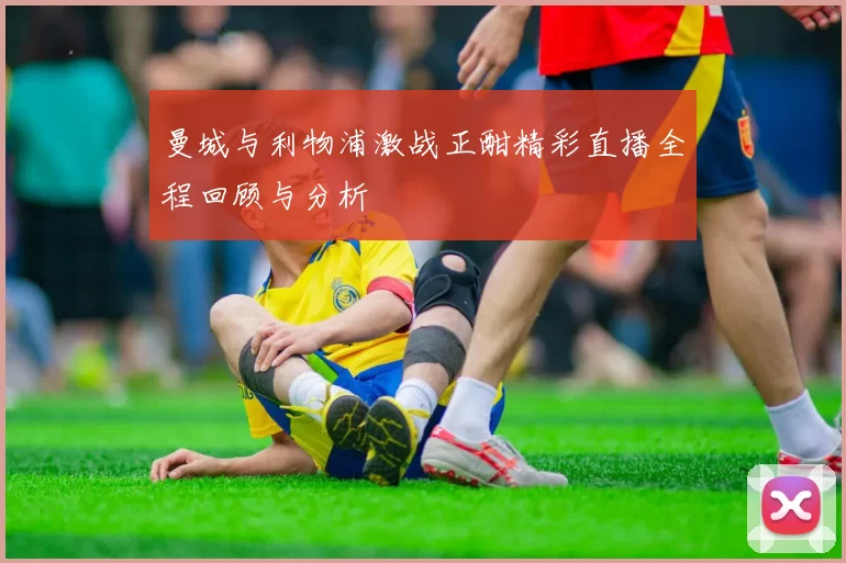 曼城与利物浦激战正酣精彩直播全程回顾与分析