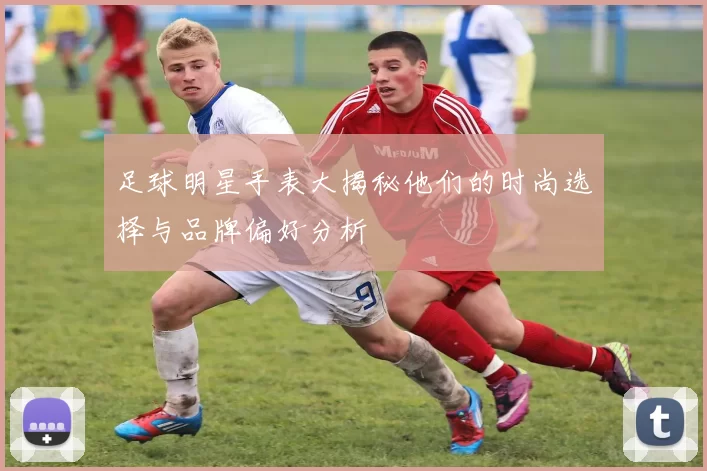 足球明星手表大揭秘他们的时尚选择与品牌偏好分析