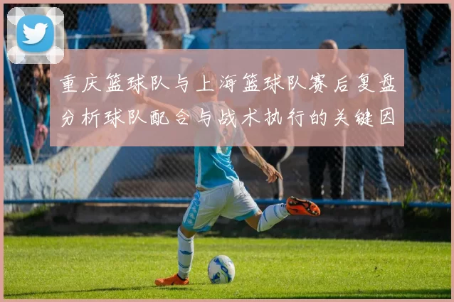 重庆篮球队与上海篮球队赛后复盘分析球队配合与战术执行的关键因素