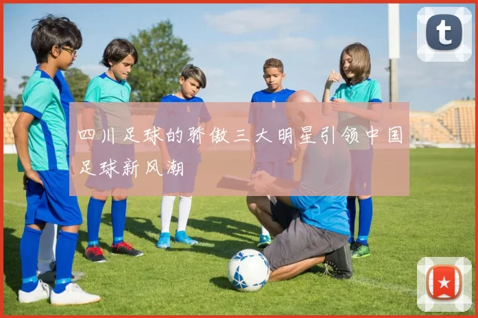 四川足球的骄傲三大明星引领中国足球新风潮