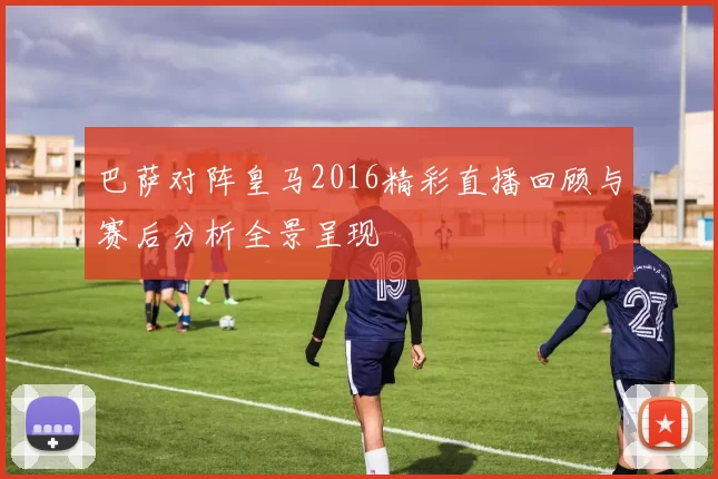 巴萨对阵皇马2016精彩直播回顾与赛后分析全景呈现