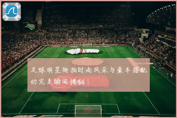 足球明星街拍时尚风采与豪车搭配的完美瞬间揭秘