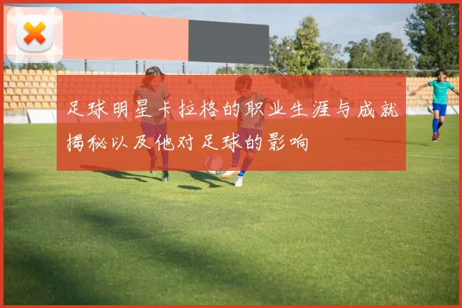 足球明星卡拉格的职业生涯与成就揭秘以及他对足球的影响