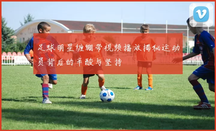 足球明星缠绷带视频播放揭秘运动员背后的辛酸与坚持