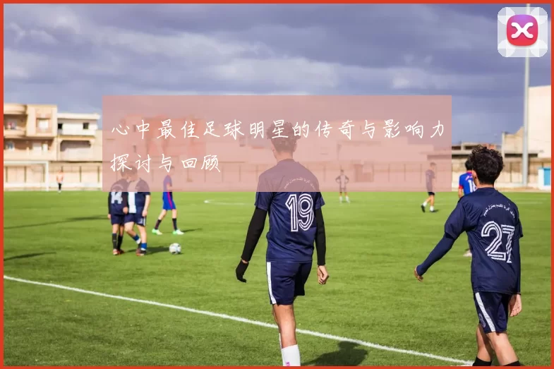 心中最佳足球明星的传奇与影响力探讨与回顾