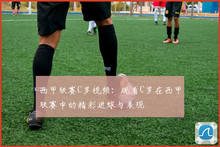 西甲联赛C罗视频：观看C罗在西甲联赛中的精彩进球与表现
