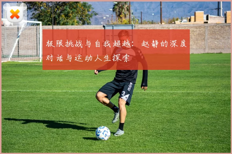 极限挑战与自我超越：赵静的深度对话与运动人生探索