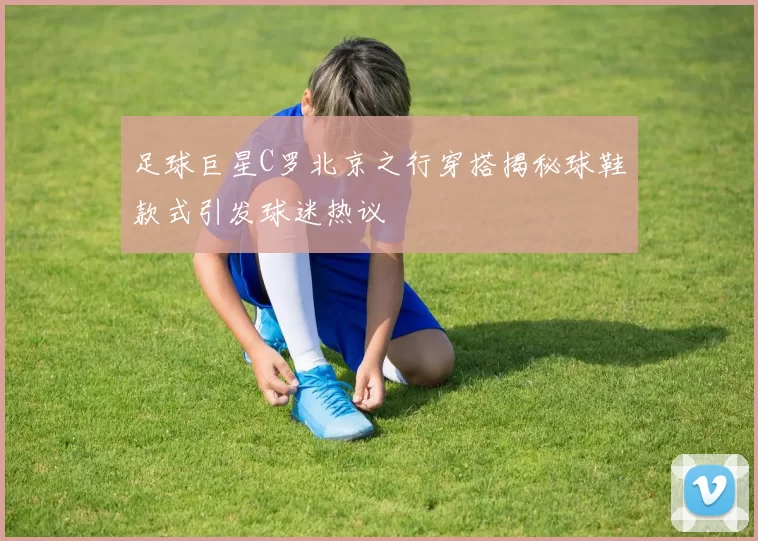 足球巨星C罗北京之行穿搭揭秘球鞋款式引发球迷热议