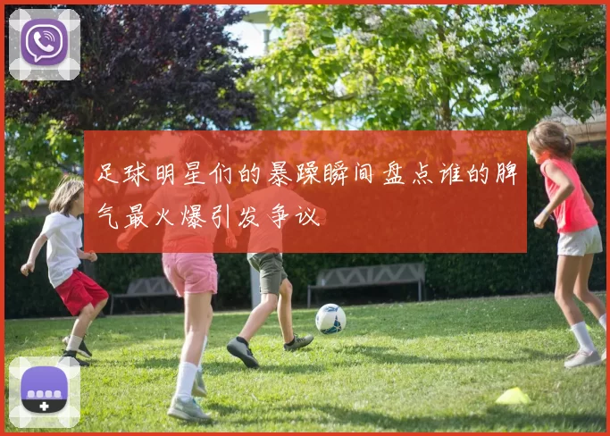 足球明星们的暴躁瞬间盘点谁的脾气最火爆引发争议