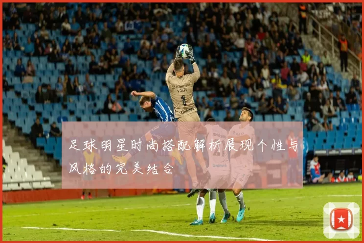 足球明星时尚搭配解析展现个性与风格的完美结合