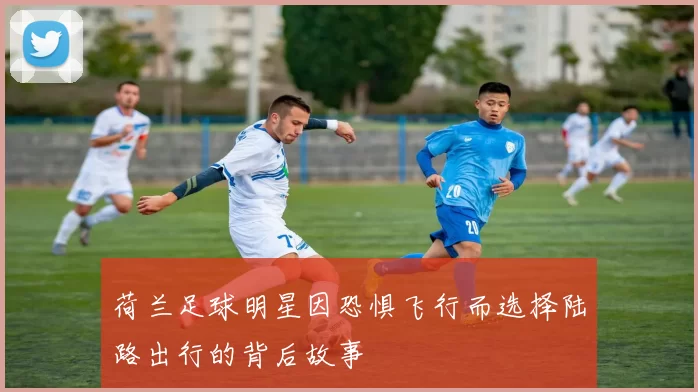 荷兰足球明星因恐惧飞行而选择陆路出行的背后故事