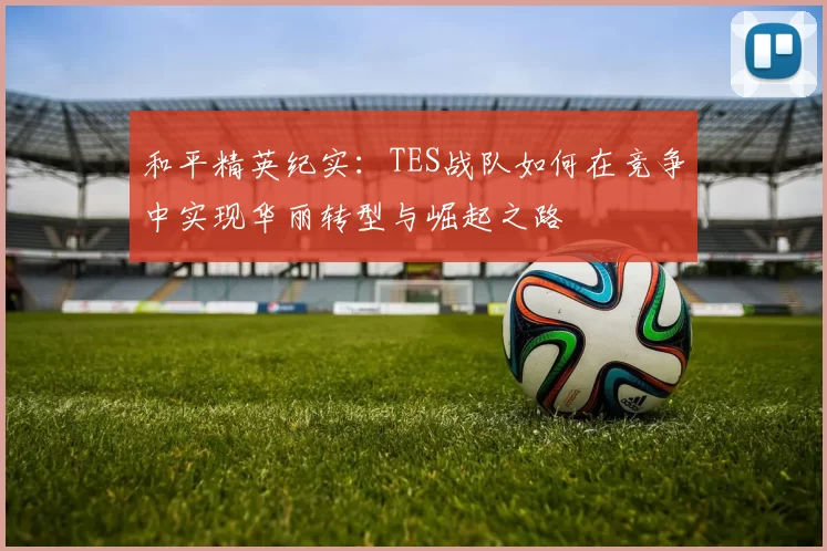 和平精英纪实：TES战队如何在竞争中实现华丽转型与崛起之路