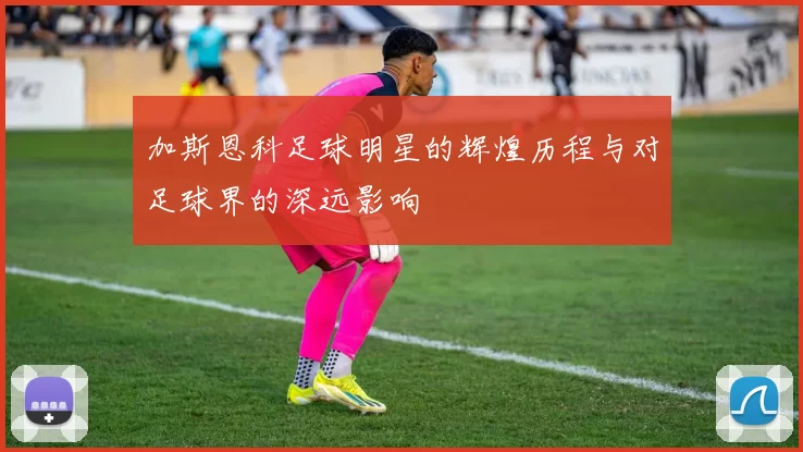 加斯恩科足球明星的辉煌历程与对足球界的深远影响