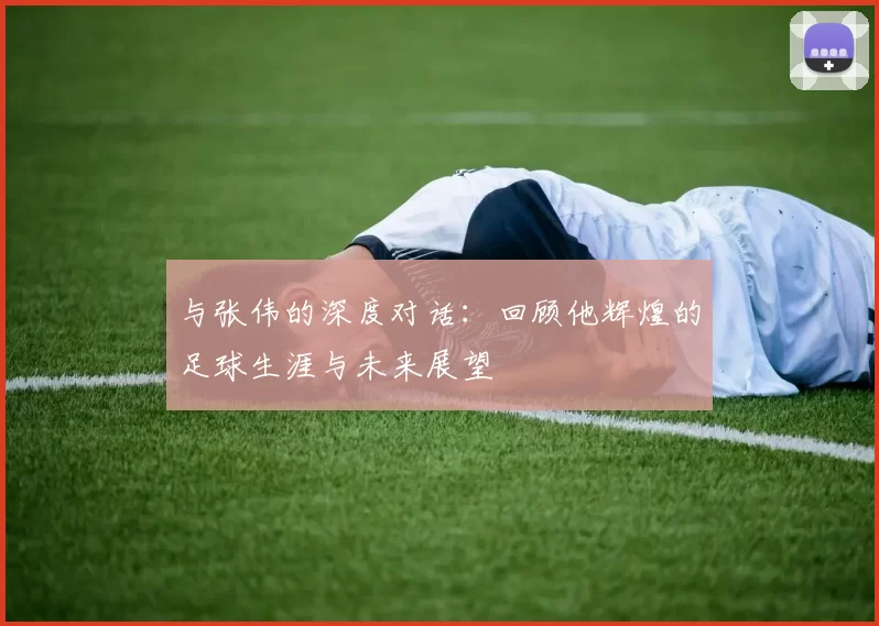 与张伟的深度对话：回顾他辉煌的足球生涯与未来展望