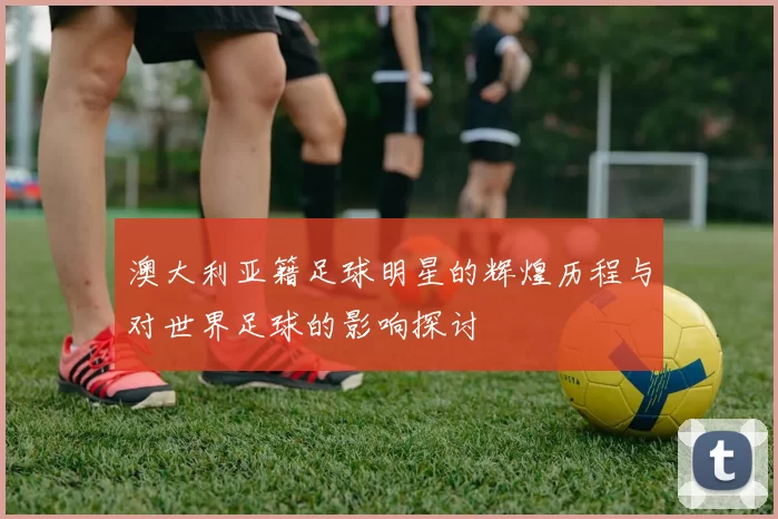 澳大利亚籍足球明星的辉煌历程与对世界足球的影响探讨