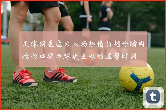 足球明星盛大入场热情打招呼瞬间精彩回顾与球迷互动的温馨时刻