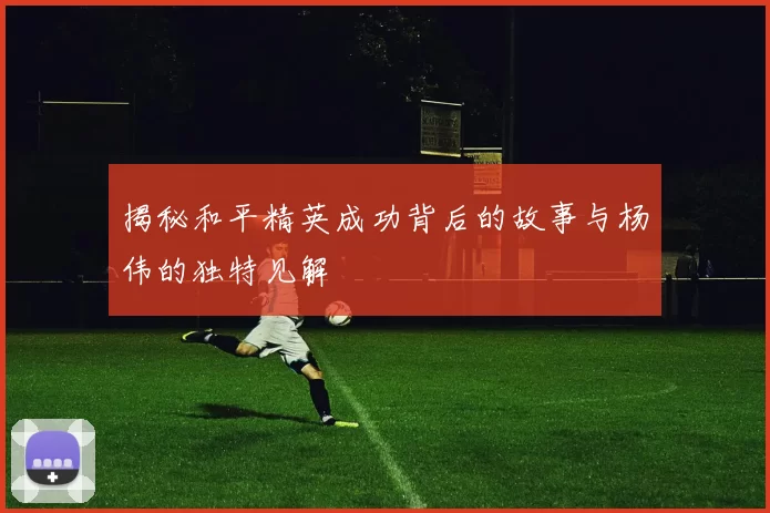 揭秘和平精英成功背后的故事与杨伟的独特见解