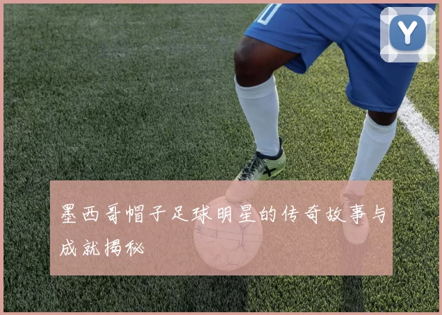 墨西哥帽子足球明星的传奇故事与成就揭秘