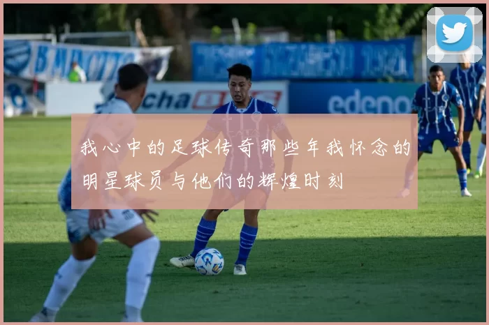 我心中的足球传奇那些年我怀念的明星球员与他们的辉煌时刻